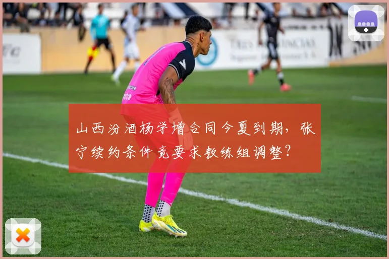 山西汾酒杨学增合同今夏到期，张宁续约条件竟要求教练组调整？
