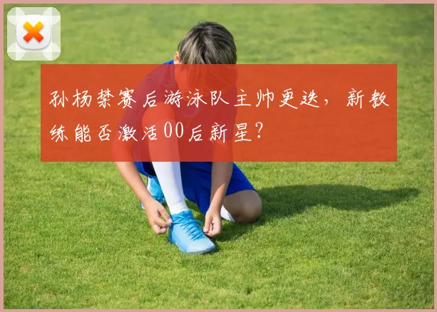 孙杨禁赛后游泳队主帅更迭，新教练能否激活00后新星？