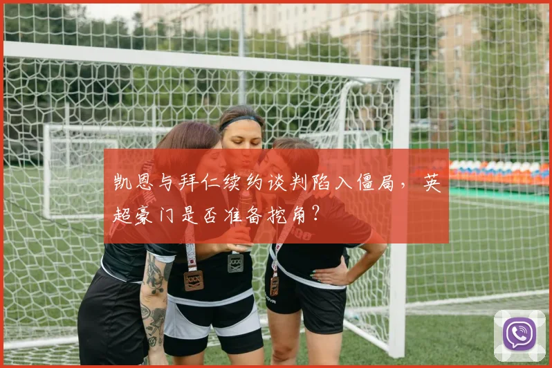凯恩与拜仁续约谈判陷入僵局，英超豪门是否准备挖角？