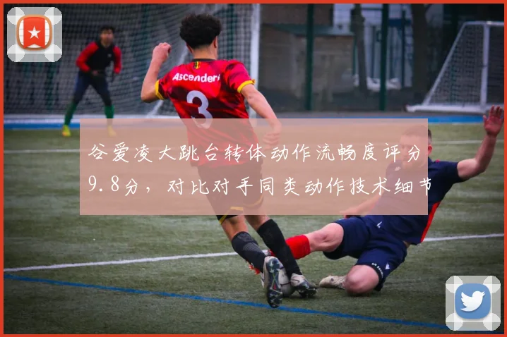 谷爱凌大跳台转体动作流畅度评分9.8分，对比对手同类动作技术细节差异明显
