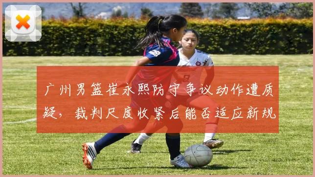 广州男篮崔永熙防守争议动作遭质疑，裁判尺度收紧后能否适应新规则？