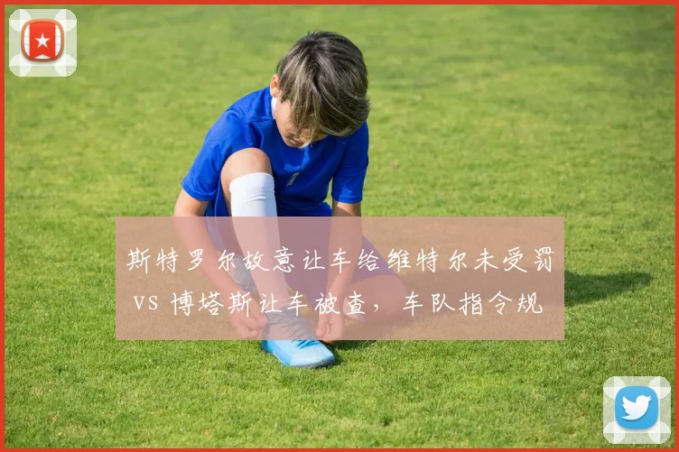 斯特罗尔故意让车给维特尔未受罚 vs 博塔斯让车被查，车队指令规则执行双标重重