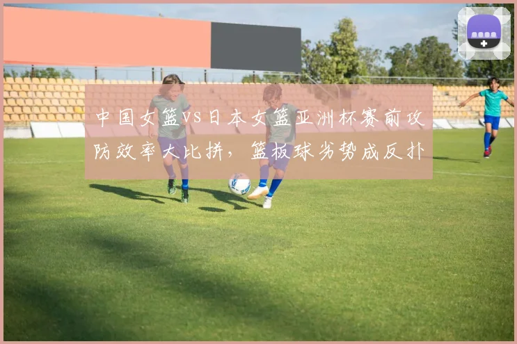 中国女篮vs日本女篮亚洲杯赛前攻防效率大比拼，篮板球劣势成反扑最大变量