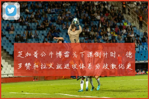 芝加哥公牛博雷戈下课倒计时，德罗赞和拉文就进攻体系分歧激化更衣室矛盾