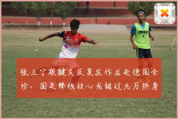 张玉宁跟腱炎反复发作后赴德国会诊，国足锋线核心或错过九月热身赛