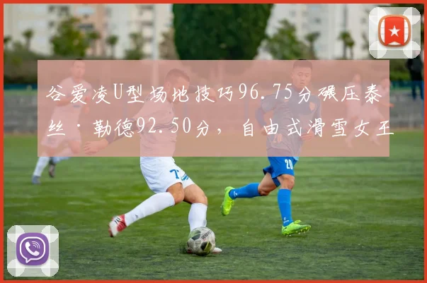 谷爱凌U型场地技巧96.75分碾压泰丝·勒德92.50分，自由式滑雪女王决赛轮技术分差拉开